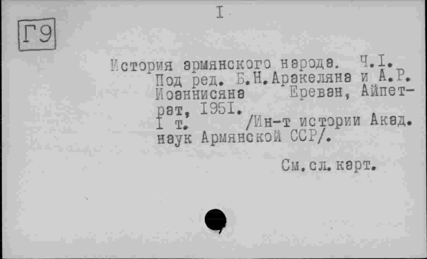 ﻿[Г9
История армянского народа. Ч.І, хПод ред. Б.Н,Аракеляна и А.Р.
Иоаннисяна Ереван, Айпет-
рат, 1951,	.
I т. /Ин-т истории Акад, наук Армянской ССР/,
См. ел. карт.